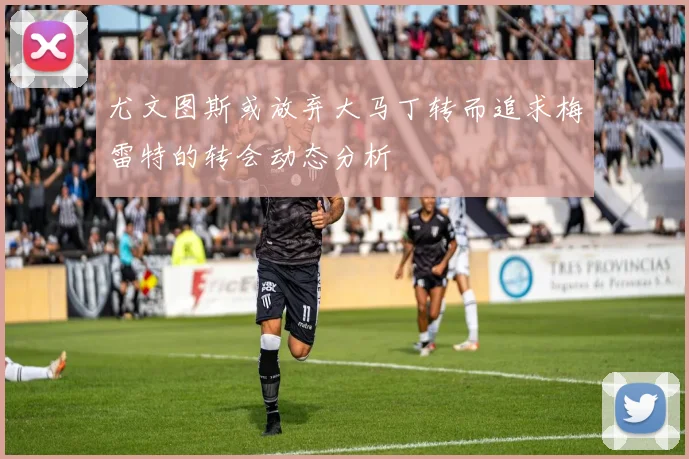 尤文图斯或放弃大马丁转而追求梅雷特的转会动态分析