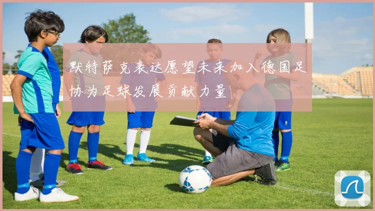 默特萨克表达愿望未来加入德国足协为足球发展贡献力量