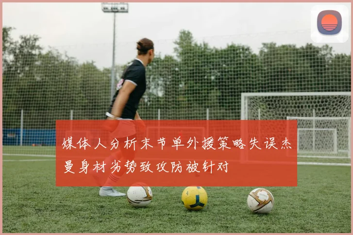 媒体人分析末节单外援策略失误杰曼身材劣势致攻防被针对