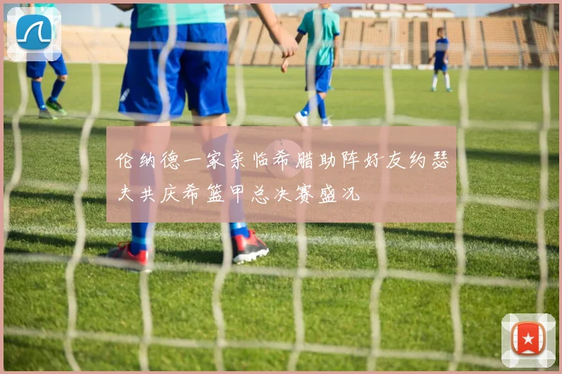 伦纳德一家亲临希腊助阵好友约瑟夫共庆希篮甲总决赛盛况