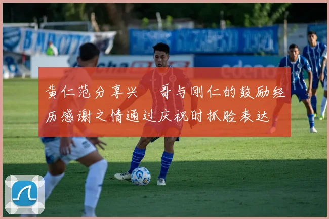 黄仁范分享兴慜哥与刚仁的鼓励经历感谢之情通过庆祝时抓脸表达