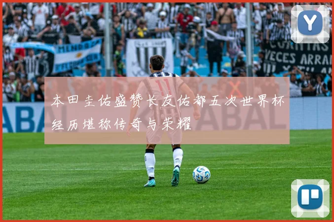 本田圭佑盛赞长友佑都五次世界杯经历堪称传奇与荣耀
