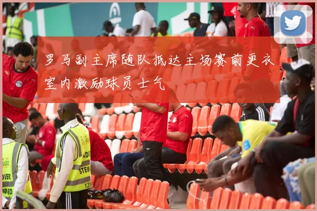 罗马副主席随队抵达主场赛前更衣室内激励球员士气