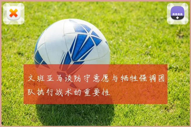 文班亚马谈防守意愿与牺牲强调团队执行战术的重要性