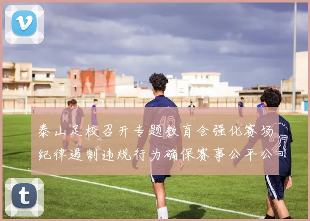 泰山足校召开专题教育会强化赛场纪律遏制违规行为确保赛事公平公正