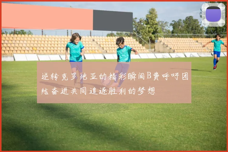 逆转克罗地亚的精彩瞬间B费呼吁团结奋进共同追逐胜利的梦想