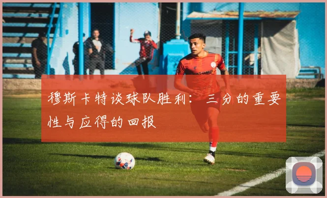 穆斯卡特谈球队胜利：三分的重要性与应得的回报