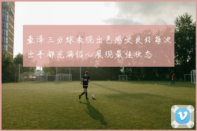 豪泽三分球表现出色感受良好每次出手都充满信心展现最佳状态