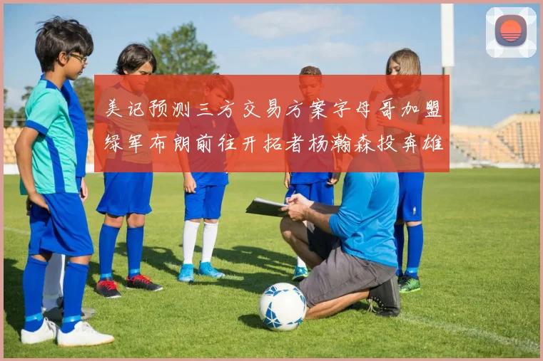 美记预测三方交易方案字母哥加盟绿军布朗前往开拓者杨瀚森投奔雄鹿
