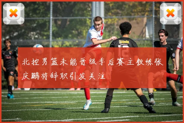 北控男篮未能晋级季后赛主教练张庆鹏将辞职引发关注