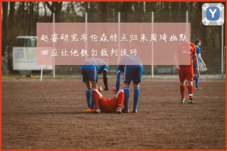 赵睿研究布伦森特点归来周琦幽默回应让他教打裁判技巧