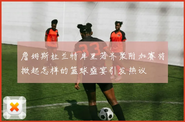 詹姆斯杜兰特库里若齐聚附加赛将掀起怎样的篮球盛宴引发热议