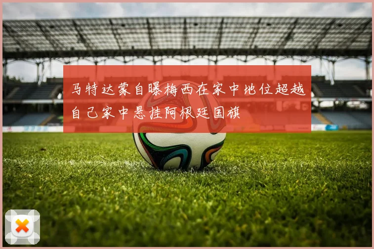 马特达蒙自曝梅西在家中地位超越自己家中悬挂阿根廷国旗