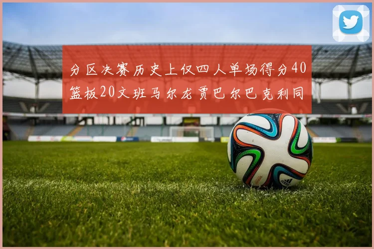 分区决赛历史上仅四人单场得分40篮板20文班马尔龙贾巴尔巴克利同台竞技
