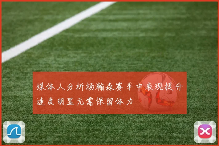 媒体人分析杨瀚森赛季中表现提升速度明显无需保留体力