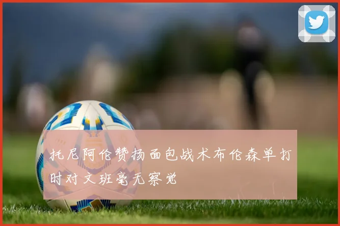 托尼阿伦赞扬面包战术布伦森单打时对文班毫无察觉