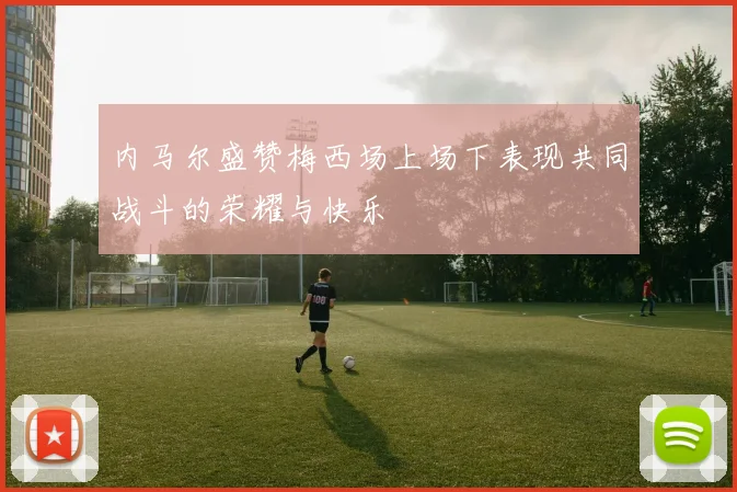 内马尔盛赞梅西场上场下表现共同战斗的荣耀与快乐