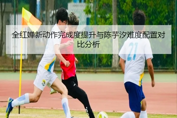 全红婵新动作完成度提升与陈芋汐难度配置对比分析 - leisu
